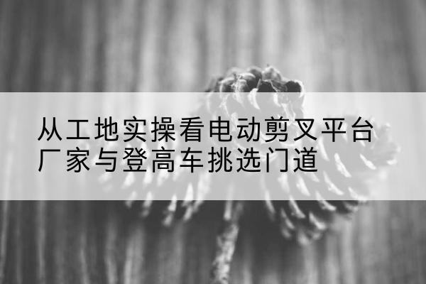 富锦电动剪叉升降平台厂家-从工地实操看电动剪叉平台厂家与登高车挑选门道