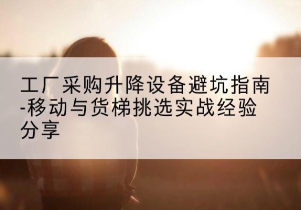 富锦移动式升降机怎么选-工厂采购升降设备避坑指南-移动与货梯挑选实战经验分享