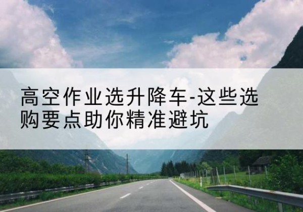 富锦升降车厂家-高空作业选升降车-这些选购要点助你*避坑