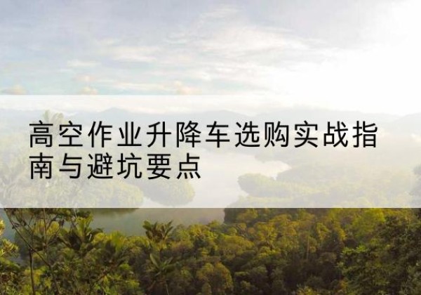 富锦升降车怎么选-高空作业升降车选购实战指南与避坑要点
