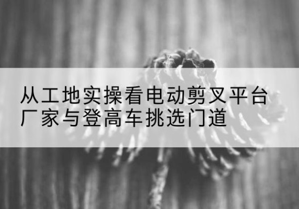 富锦电动剪叉升降平台厂家-从工地实操看电动剪叉平台厂家与登高车挑选门道