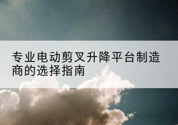 富锦电动剪叉升降平台厂家-专业电动剪叉升降平台制造商的选择指南